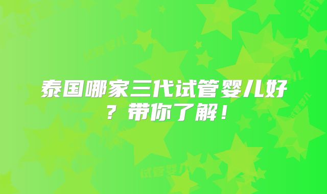 泰国哪家三代试管婴儿好?带你了解!