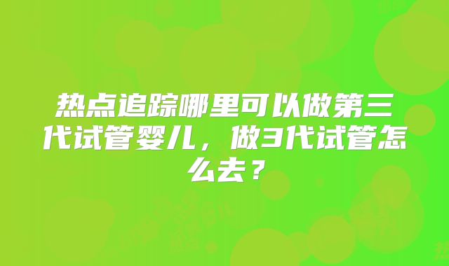 热点追踪哪里可以做第三代试管婴儿,做3代试管怎么去?