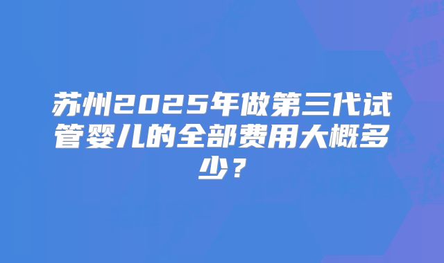 苏州2025年做第三代试管婴儿的全部费用大概多少?