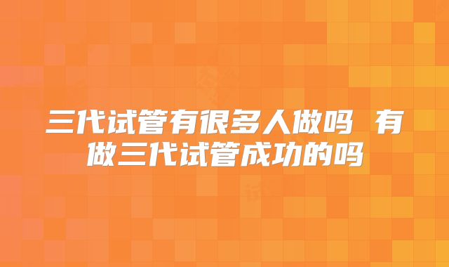 三代试管有很多人做吗 有做三代试管成功的吗