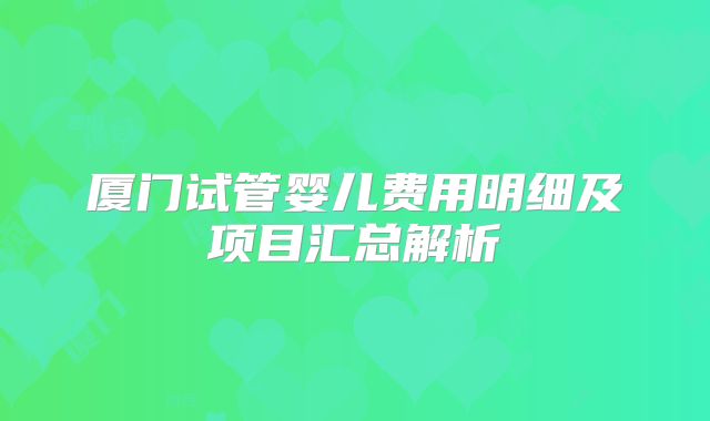 厦门试管婴儿费用明细及项目汇总解析