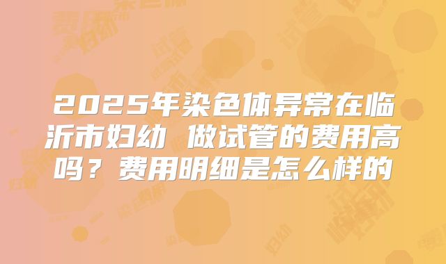 2025年染色体异常在临沂市妇幼 做试管的费用高吗?费用明细是怎么样的