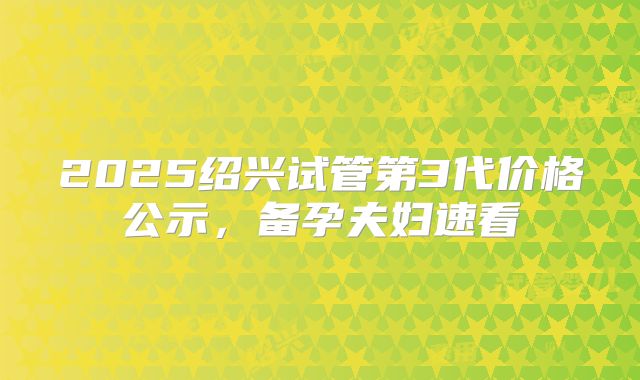 2025绍兴试管第3代价格公示，备孕夫妇速看