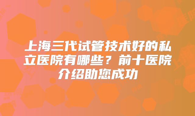 上海三代试管技术好的私立医院有哪些？前十医院介绍助您成功