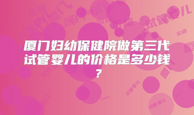厦门妇幼保健院做第三代试管婴儿的价格是多少钱?