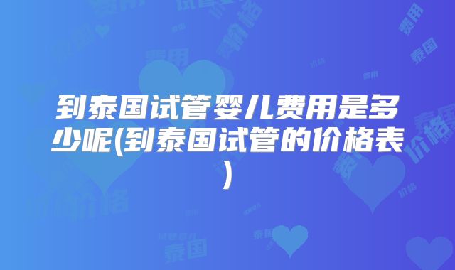 到泰国试管婴儿费用是多少呢(到泰国试管的价格表)