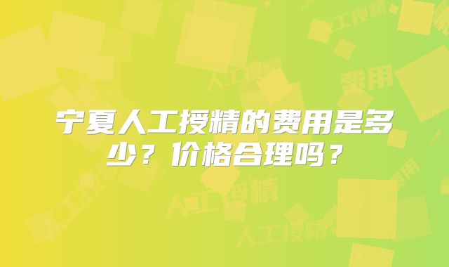 宁夏人工授精的费用是多少？价格合理吗？