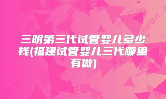 三明第三代试管婴儿多少钱(福建试管婴儿三代哪里有做)
