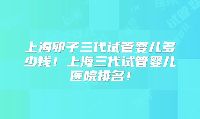 上海卵子三代试管婴儿多少钱!上海三代试管婴儿医院排名!