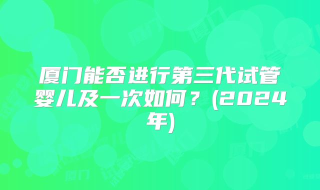 厦门能否进行第三代试管婴儿及一次如何？(2024年)