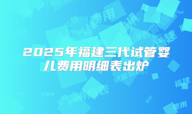 2025年福建三代试管婴儿费用明细表出炉