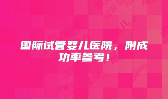 国际试管婴儿医院，附成功率参考！