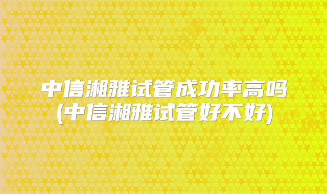 中信湘雅试管成功率高吗(中信湘雅试管好不好)