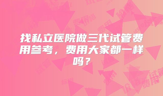 找私立医院做三代试管费用参考,费用大家都一样吗?