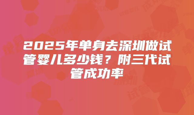 2025年单身去深圳做试管婴儿多少钱?附三代试管成功率