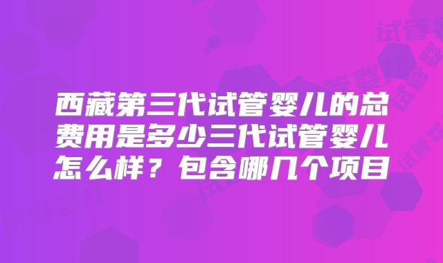 西藏第三代试管婴儿的总费用是多少三代试管婴儿怎么样？包含哪几个项目