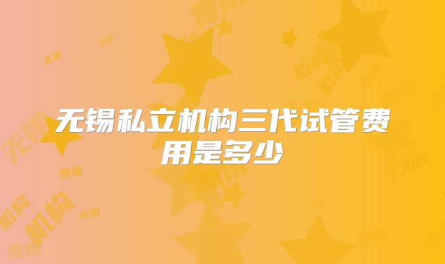 无锡私立机构三代试管费用是多少