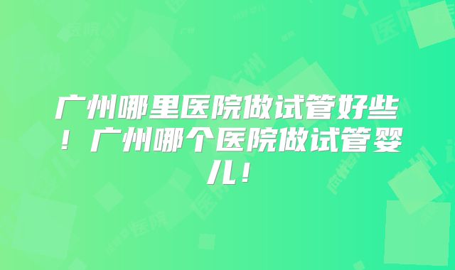 广州哪里医院做试管好些!广州哪个医院做试管婴儿!