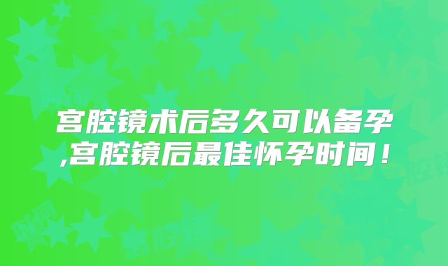 宫腔镜术后多久可以备孕,宫腔镜后最佳怀孕时间!