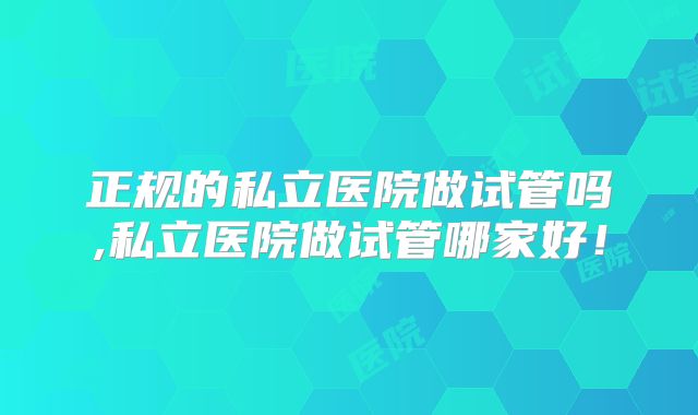 正规的私立医院做试管吗,私立医院做试管哪家好！