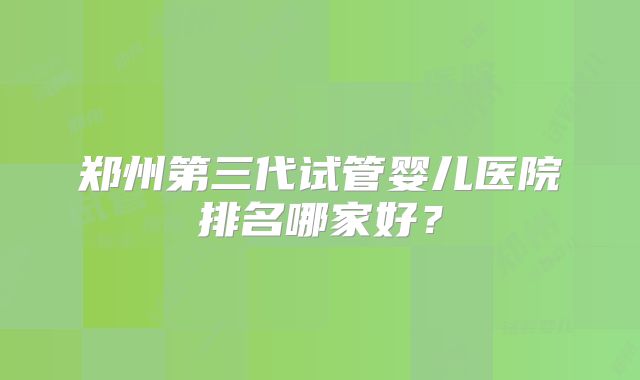 郑州第三代试管婴儿医院排名哪家好？