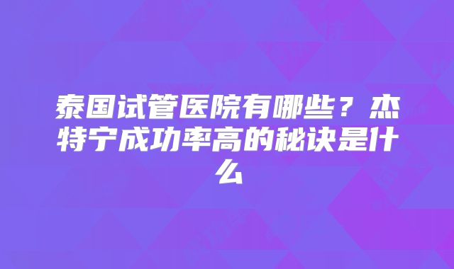 泰国试管医院有哪些？杰特宁成功率高的秘诀是什么