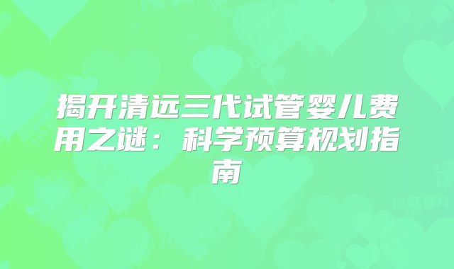 揭开清远三代试管婴儿费用之谜:科学预算规划指南