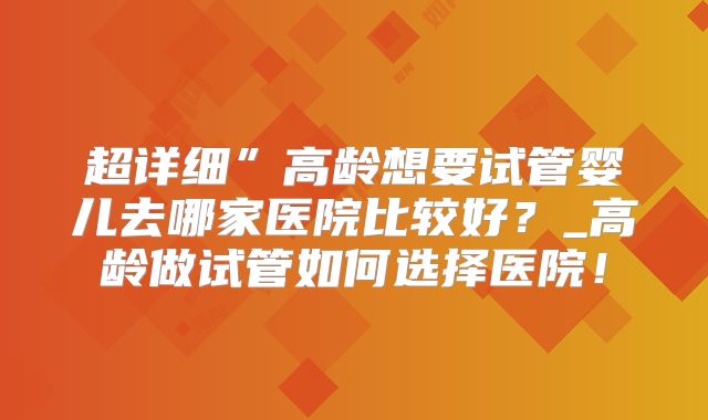 超详细”高龄想要试管婴儿去哪家医院比较好？_高龄做试管如何选择医院！