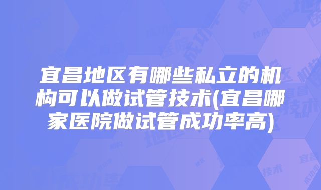 宜昌地区有哪些私立的机构可以做试管技术(宜昌哪家医院做试管成功率高)
