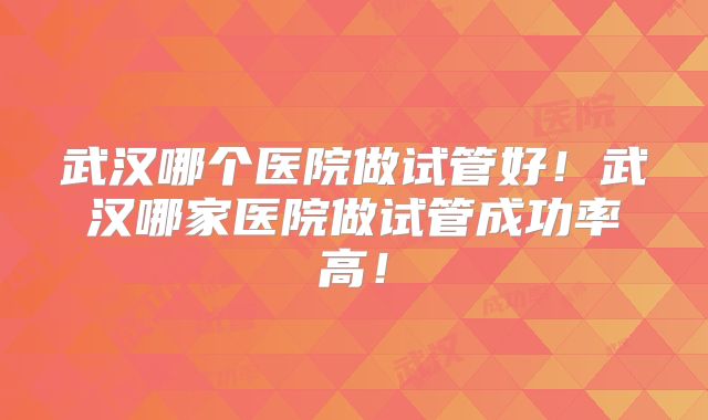 武汉哪个医院做试管好!武汉哪家医院做试管成功率高!
