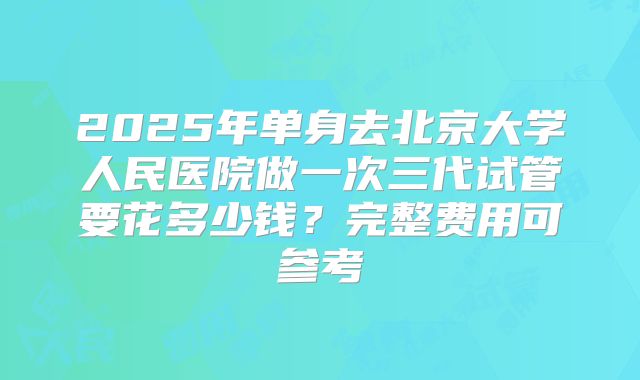 2025年单身去北京大学人民医院做一次三代试管要花多少钱?完整费用可参考