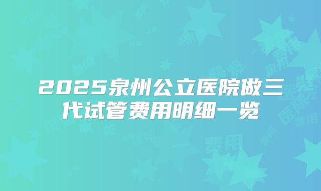 2025泉州公立医院做三代试管费用明细一览
