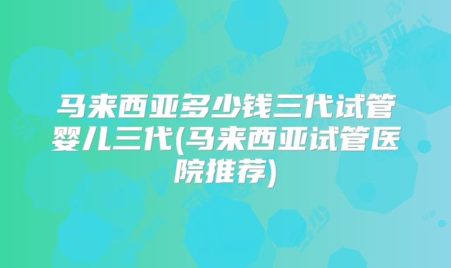 马来西亚多少钱三代试管婴儿三代(马来西亚试管医院推荐)