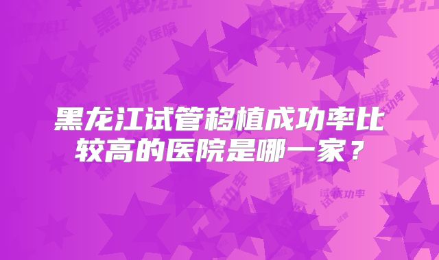 黑龙江试管移植成功率比较高的医院是哪一家？