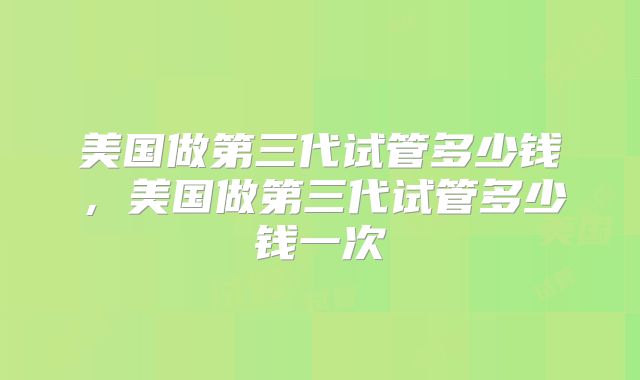 美国做第三代试管多少钱,美国做第三代试管多少钱一次
