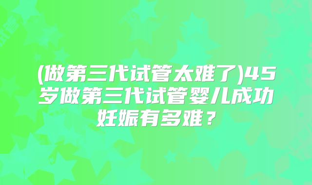 (做第三代试管太难了)45岁做第三代试管婴儿成功妊娠有多难?