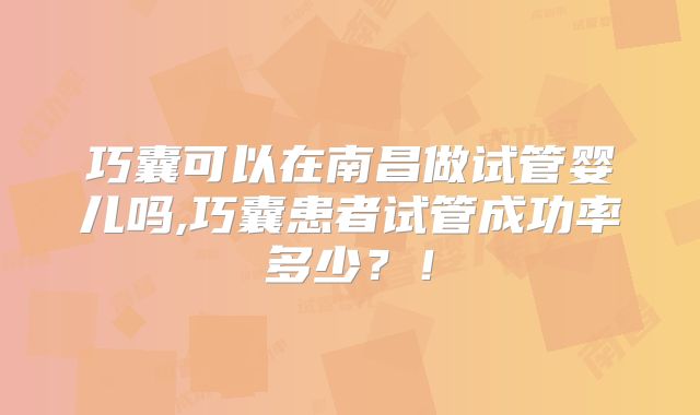 巧囊可以在南昌做试管婴儿吗,巧囊患者试管成功率多少?!