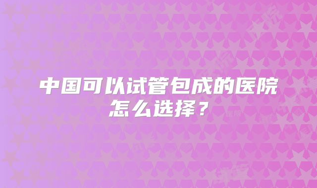 中国可以试管包成的医院怎么选择?