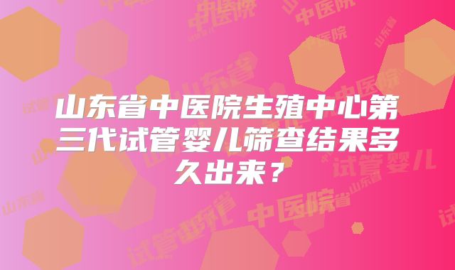 山东省中医院生殖中心第三代试管婴儿筛查结果多久出来？