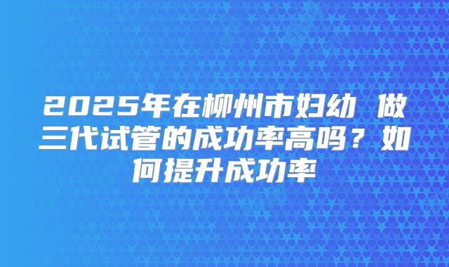 2025年在柳州市妇幼 做三代试管的成功率高吗?如何提升成功率
