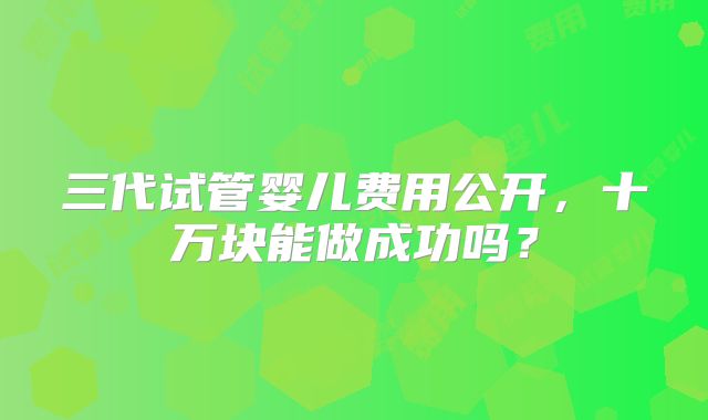 三代试管婴儿费用公开，十万块能做成功吗？