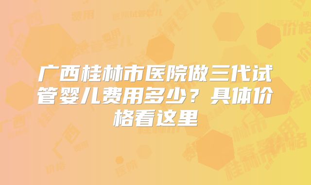 广西桂林市医院做三代试管婴儿费用多少?具体价格看这里
