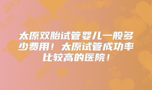 太原双胎试管婴儿一般多少费用！太原试管成功率比较高的医院！
