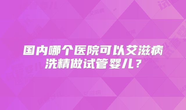 国内哪个医院可以艾滋病洗精做试管婴儿?
