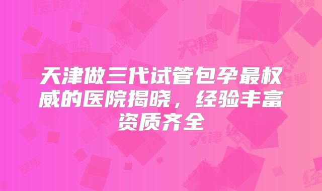天津做三代试管包孕最权威的医院揭晓，经验丰富资质齐全