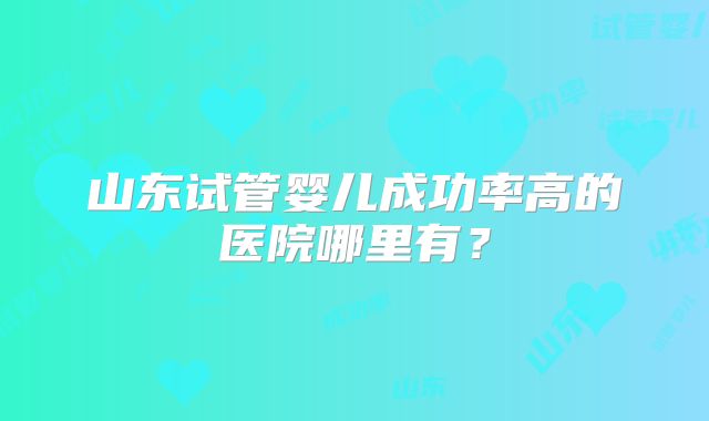 山东试管婴儿成功率高的医院哪里有?