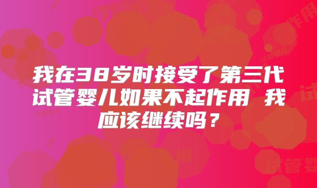 我在38岁时接受了第三代试管婴儿如果不起作用 我应该继续吗？