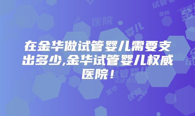 在金华做试管婴儿需要支出多少,金华试管婴儿权威医院！