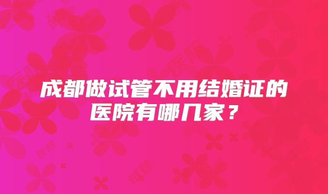 成都做试管不用结婚证的医院有哪几家?