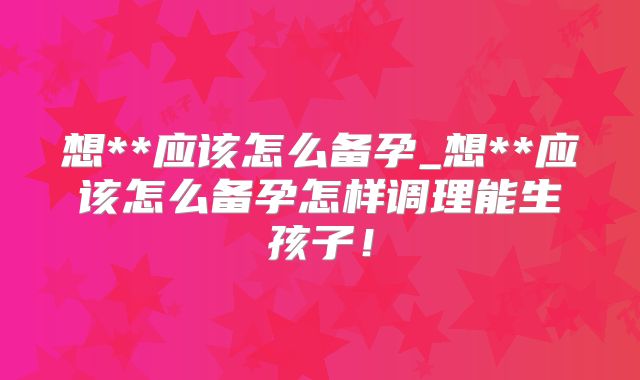 想**应该怎么备孕_想**应该怎么备孕怎样调理能生孩子!